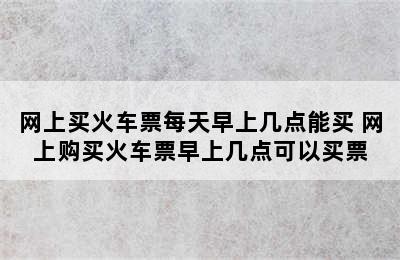 网上买火车票每天早上几点能买 网上购买火车票早上几点可以买票